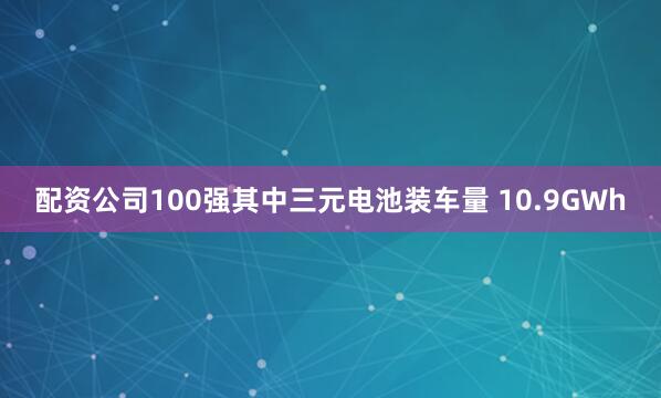 配资公司100强其中三元电池装车量 10.9GWh