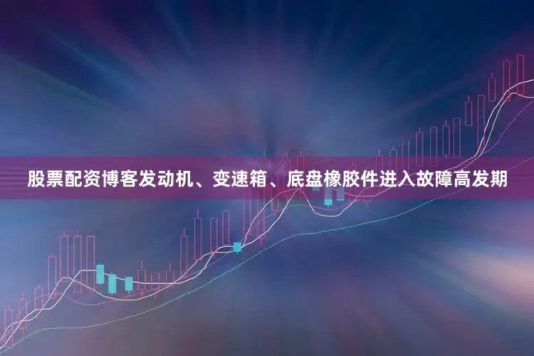 股票配资博客发动机、变速箱、底盘橡胶件进入故障高发期